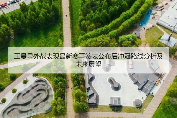 王曼昱外战表现最新赛事签表公布后冲冠路线分析及未来展望